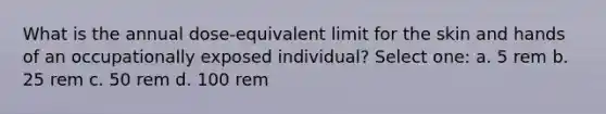 What is the annual dose-equivalent limit for the skin and hands of an occupationally exposed individual? Select one: a. 5 rem b. 25 rem c. 50 rem d. 100 rem