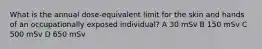 What is the annual dose-equivalent limit for the skin and hands of an occupationally exposed individual? A 30 mSv B 150 mSv C 500 mSv D 650 mSv