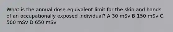 What is the annual dose-equivalent limit for the skin and hands of an occupationally exposed individual? A 30 mSv B 150 mSv C 500 mSv D 650 mSv