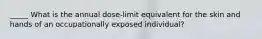 _____ What is the annual dose-limit equivalent for the skin and hands of an occupationally exposed individual?