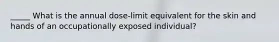 _____ What is the annual dose-limit equivalent for the skin and hands of an occupationally exposed individual?