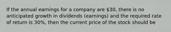 If the annual earnings for a company are 30, there is no anticipated growth in dividends (earnings) and the required rate of return is 30%, then the current price of the stock should be