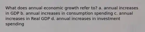 What does annual economic growth refer to? a. annual increases in GDP b. annual increases in consumption spending c. annual increases in Real GDP d. annual increases in investment spending