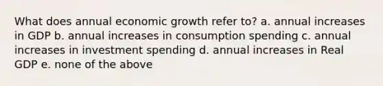 What does annual economic growth refer to? a. annual increases in GDP b. annual increases in consumption spending c. annual increases in investment spending d. annual increases in Real GDP e. none of the above