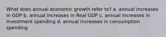 What does annual economic growth refer to? a. annual increases in GDP b. annual increases in Real GDP c. annual increases in investment spending d. annual increases in consumption spending