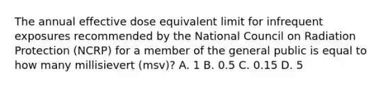 The annual effective dose equivalent limit for infrequent exposures recommended by the National Council on Radiation Protection (NCRP) for a member of the general public is equal to how many millisievert (msv)? A. 1 B. 0.5 C. 0.15 D. 5