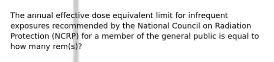 The annual effective dose equivalent limit for infrequent exposures recommended by the National Council on Radiation Protection (NCRP) for a member of the general public is equal to how many rem(s)?