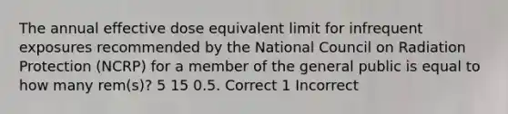 The annual effective dose equivalent limit for infrequent exposures recommended by the National Council on Radiation Protection (NCRP) for a member of the general public is equal to how many rem(s)? 5 15 0.5. Correct 1 Incorrect