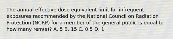 The annual effective dose equivalent limit for infrequent exposures recommended by the National Council on Radiation Protection (NCRP) for a member of the general public is equal to how many rem(s)? A. 5 B. 15 C. 0.5 D. 1