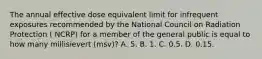 The annual effective dose equivalent limit for infrequent exposures recommended by the National Council on Radiation Protection ( NCRP) for a member of the general public is equal to how many millisievert (msv)? A. 5. B. 1. C. 0.5. D. 0.15.