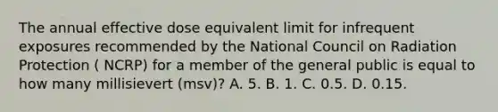 The annual effective dose equivalent limit for infrequent exposures recommended by the National Council on Radiation Protection ( NCRP) for a member of the general public is equal to how many millisievert (msv)? A. 5. B. 1. C. 0.5. D. 0.15.