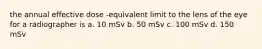 the annual effective dose -equivalent limit to the lens of the eye for a radiographer is a. 10 mSv b. 50 mSv c. 100 mSv d. 150 mSv