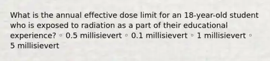 What is the annual effective dose limit for an 18-year-old student who is exposed to radiation as a part of their educational experience? ◦ 0.5 millisievert ◦ 0.1 millisievert ◦ 1 millisievert ◦ 5 millisievert