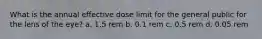 What is the annual effective dose limit for the general public for the lens of the eye? a. 1.5 rem b. 0.1 rem c. 0.5 rem d. 0.05 rem