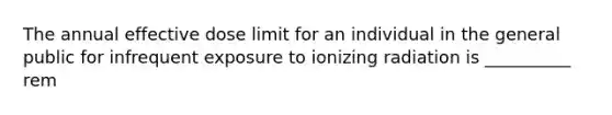 The annual effective dose limit for an individual in the general public for infrequent exposure to ionizing radiation is __________ rem