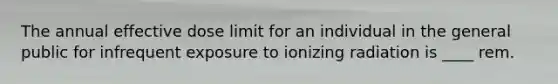 The annual effective dose limit for an individual in the general public for infrequent exposure to ionizing radiation is ____ rem.