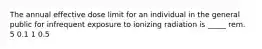 The annual effective dose limit for an individual in the general public for infrequent exposure to ionizing radiation is _____ rem. 5 0.1 1 0.5