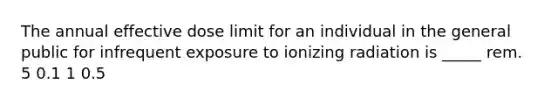 The annual effective dose limit for an individual in the general public for infrequent exposure to ionizing radiation is _____ rem. 5 0.1 1 0.5