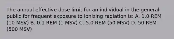 The annual effective dose limit for an individual in the general public for frequent exposure to ionizing radiation is: A. 1.0 REM (10 MSV) B. 0.1 REM (1 MSV) C. 5.0 REM (50 MSV) D. 50 REM (500 MSV)