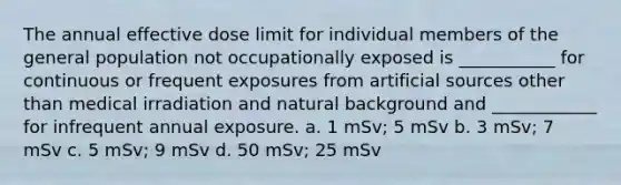 The annual effective dose limit for individual members of the general population not occupationally exposed is ___________ for continuous or frequent exposures from artificial sources other than medical irradiation and natural background and ____________ for infrequent annual exposure. a. 1 mSv; 5 mSv b. 3 mSv; 7 mSv c. 5 mSv; 9 mSv d. 50 mSv; 25 mSv