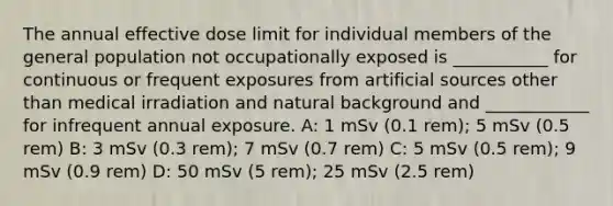 The annual effective dose limit for individual members of the general population not occupationally exposed is ___________ for continuous or frequent exposures from artificial sources other than medical irradiation and natural background and ____________ for infrequent annual exposure. A: 1 mSv (0.1 rem); 5 mSv (0.5 rem) B: 3 mSv (0.3 rem); 7 mSv (0.7 rem) C: 5 mSv (0.5 rem); 9 mSv (0.9 rem) D: 50 mSv (5 rem); 25 mSv (2.5 rem)