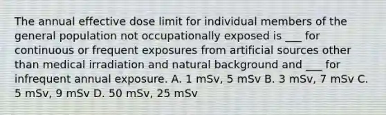 The annual effective dose limit for individual members of the general population not occupationally exposed is ___ for continuous or frequent exposures from artificial sources other than medical irradiation and natural background and ___ for infrequent annual exposure. A. 1 mSv, 5 mSv B. 3 mSv, 7 mSv C. 5 mSv, 9 mSv D. 50 mSv, 25 mSv