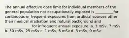 The annual effective dose limit for individual members of the general population not occupationally exposed is __________for continuous or frequent exposures from artificial sources other than medical irradiation and natural background and _______________for infrequent annual exposure. a. 3 mSv, 7 mSv b. 50 mSv, 25 mSv c. 1 mSv, 5 mSv d. 5 mSv, 9 mSv