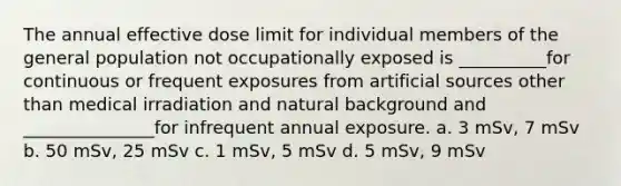 The annual effective dose limit for individual members of the general population not occupationally exposed is __________for continuous or frequent exposures from artificial sources other than medical irradiation and natural background and _______________for infrequent annual exposure. a. 3 mSv, 7 mSv b. 50 mSv, 25 mSv c. 1 mSv, 5 mSv d. 5 mSv, 9 mSv