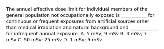 The annual effective dose limit for individual members of the general population not occupationally exposed is ___________ for continuous or frequent exposures from artificial sources other than medical irradiation and natural background and ____________ for infrequent annual exposure. A. 5 mSv; 9 mSv B. 3 mSv; 7 mSv C. 50 mSv; 25 mSv D. 1 mSv; 5 mSv