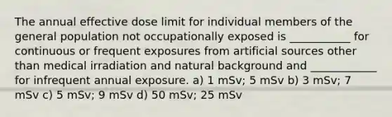 The annual effective dose limit for individual members of the general population not occupationally exposed is ___________ for continuous or frequent exposures from artificial sources other than medical irradiation and natural background and ____________ for infrequent annual exposure. a) 1 mSv; 5 mSv b) 3 mSv; 7 mSv c) 5 mSv; 9 mSv d) 50 mSv; 25 mSv