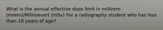 What is the annual effective dose limit in millirem (mrem)/Millisievert (mSv) For a radiography student who has less than 18 years of age?