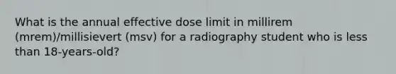 What is the annual effective dose limit in millirem (mrem)/millisievert (msv) for a radiography student who is <a href='https://www.questionai.com/knowledge/k7BtlYpAMX-less-than' class='anchor-knowledge'>less than</a> 18-years-old?