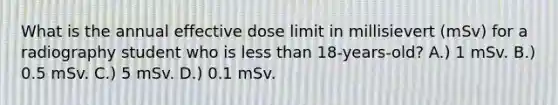 What is the annual effective dose limit in millisievert (mSv) for a radiography student who is less than 18-years-old? A.) 1 mSv. B.) 0.5 mSv. C.) 5 mSv. D.) 0.1 mSv.