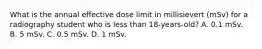 What is the annual effective dose limit in millisievert (mSv) for a radiography student who is less than 18-years-old? A. 0.1 mSv. B. 5 mSv. C. 0.5 mSv. D. 1 mSv.