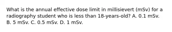 What is the annual effective dose limit in millisievert (mSv) for a radiography student who is less than 18-years-old? A. 0.1 mSv. B. 5 mSv. C. 0.5 mSv. D. 1 mSv.