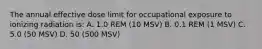 The annual effective dose limit for occupational exposure to ionizing radiation is: A. 1.0 REM (10 MSV) B. 0.1 REM (1 MSV) C. 5.0 (50 MSV) D. 50 (500 MSV)