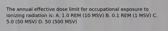 The annual effective dose limit for occupational exposure to ionizing radiation is: A. 1.0 REM (10 MSV) B. 0.1 REM (1 MSV) C. 5.0 (50 MSV) D. 50 (500 MSV)