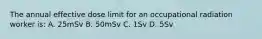 The annual effective dose limit for an occupational radiation worker is: A. 25mSv B. 50mSv C. 1Sv D. 5Sv