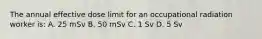 The annual effective dose limit for an occupational radiation worker is: A. 25 mSv B. 50 mSv C. 1 Sv D. 5 Sv