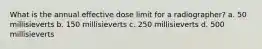 What is the annual effective dose limit for a radiographer? a. 50 millisieverts b. 150 millisieverts c. 250 millisieverts d. 500 millisieverts