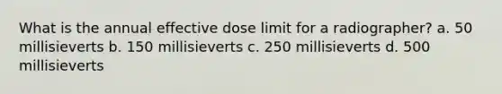 What is the annual effective dose limit for a radiographer? a. 50 millisieverts b. 150 millisieverts c. 250 millisieverts d. 500 millisieverts