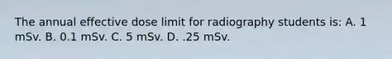 The annual effective dose limit for radiography students is: A. 1 mSv. B. 0.1 mSv. C. 5 mSv. D. .25 mSv.