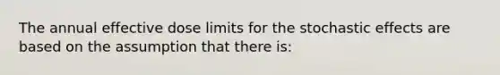 The annual effective dose limits for the stochastic effects are based on the assumption that there is: