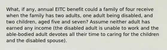 What, if any, annual EITC benefit could a family of four receive when the family has two adults, one adult being disabled, and two children, aged five and seven? Assume neither adult has earned any income (the disabled adult is unable to work and the able-bodied adult devotes all their time to caring for the children and the disabled spouse).