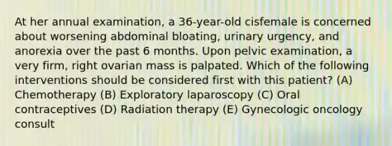 At her annual examination, a 36-year-old cisfemale is concerned about worsening abdominal bloating, urinary urgency, and anorexia over the past 6 months. Upon pelvic examination, a very firm, right ovarian mass is palpated. Which of the following interventions should be considered first with this patient? (A) Chemotherapy (B) Exploratory laparoscopy (C) Oral contraceptives (D) Radiation therapy (E) Gynecologic oncology consult