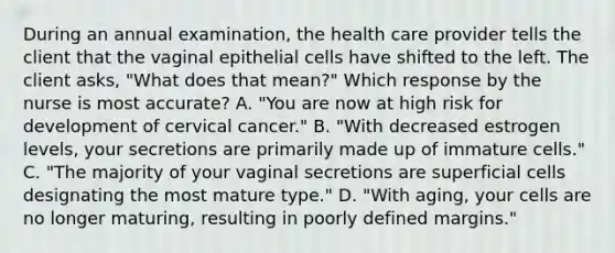 During an annual examination, the health care provider tells the client that the vaginal epithelial cells have shifted to the left. The client asks, "What does that mean?" Which response by the nurse is most accurate? A. "You are now at high risk for development of cervical cancer." B. "With decreased estrogen levels, your secretions are primarily made up of immature cells." C. "The majority of your vaginal secretions are superficial cells designating the most mature type." D. "With aging, your cells are no longer maturing, resulting in poorly defined margins."