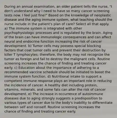 During an annual examination, an older patient tells the nurse, "I don't understand why I need to have so many cancer screening tests now. I feel just fine!" Based on the knowledge of neoplastic disease and the aging immune system, what teaching should the nurse include in the patient's plan of care? Select all that apply. a) The immune system is integrated with other psychophysiologic processes and is regulated by the brain. Aging of the brain can have immunologic consequences and can affect neural and endocrine function increasing the risk of cancer development. b) Tumor cells may possess special blocking factors that coat tumor cells and prevent their destruction by killer T lymphocytes; therefore, the body may not recognize the tumor as foreign and fail to destroy the malignant cells. Routine screening increases the chance of finding and treating cancer early. c) Education about the importance of adhering to a recommended vaccine schedule should be initiated to boost the immune system function. d) Nutritional intake to support a competent immune response plays an important role in reducing the incidence of cancer. A healthy diet including protein, vitamins, minerals, and some fats can alter the risk of cancer development. e) The increase in occurrence of autoimmune diseases due to aging strongly suggests a predisposition to various types of cancer due to the body's inability to differentiate between self and nonself. Routine screening increases the chance of finding and treating cancer early.