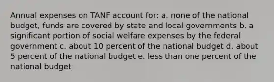 Annual expenses on TANF account for: a. none of the national budget, funds are covered by state and local governments b. a significant portion of social welfare expenses by the federal government c. about 10 percent of the national budget d. about 5 percent of the national budget e. less than one percent of the national budget