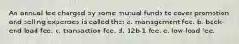 An annual fee charged by some mutual funds to cover promotion and selling expenses is called the: a. management fee. b. back-end load fee. c. transaction fee. d. 12b-1 fee. e. low-load fee.