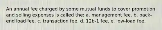 An annual fee charged by some mutual funds to cover promotion and selling expenses is called the: a. management fee. b. back-end load fee. c. transaction fee. d. 12b-1 fee. e. low-load fee.